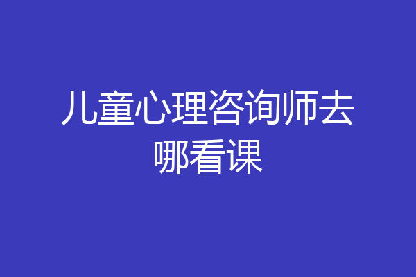 儿童心理咨询师去哪看课