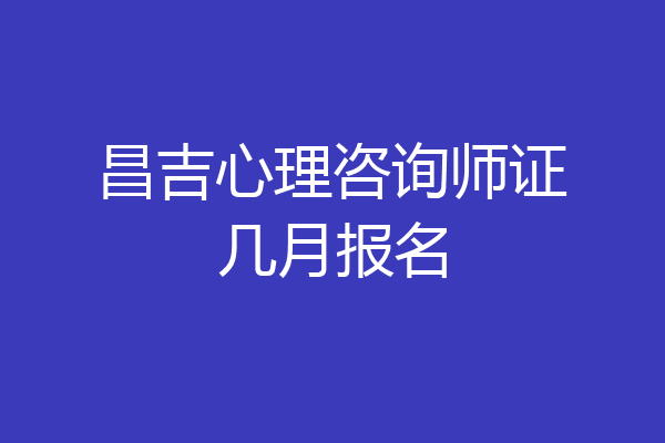 昌吉心理咨询师证几月报名