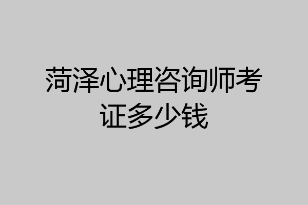 菏泽心理咨询师考证多少钱