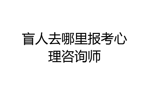 盲人去哪里报考心理咨询师