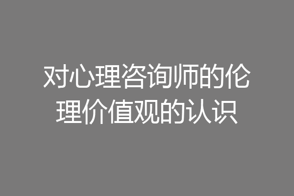 对心理咨询师的伦理价值观的认识