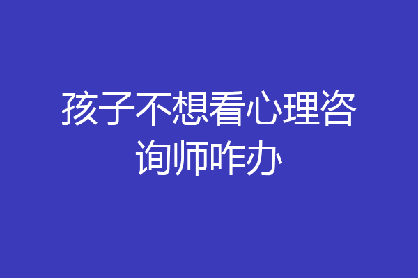 孩子不想看心理咨询师咋办