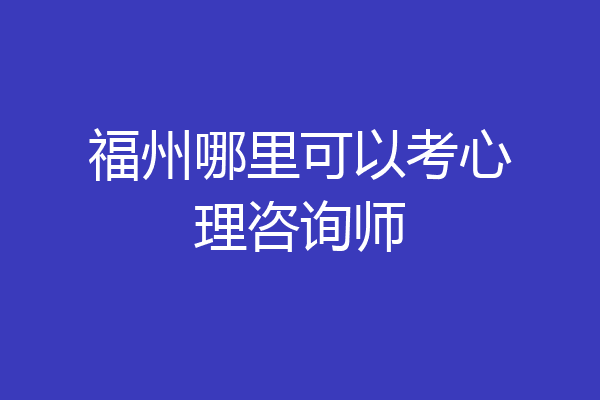 福州哪里可以考心理咨询师