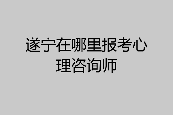 遂宁在哪里报考心理咨询师