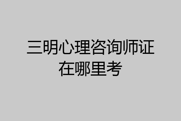 三明心理咨询师证在哪里考