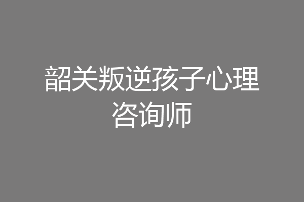 韶关叛逆孩子心理咨询师