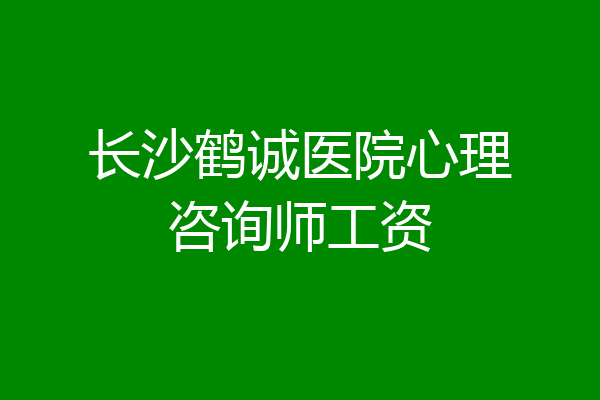 长沙鹤诚医院心理咨询师工资