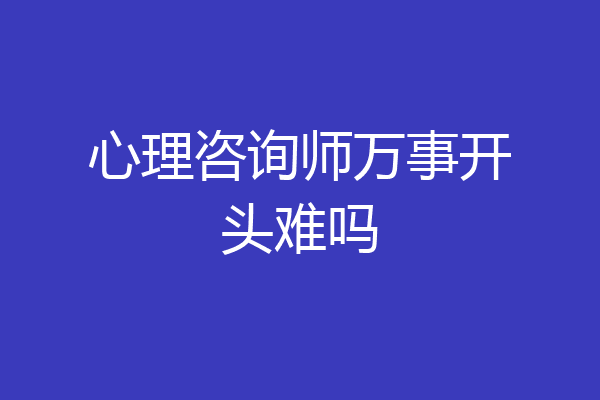 心理咨询师万事开头难吗