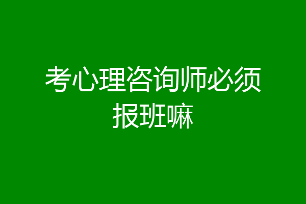 考心理咨询师必须报班嘛