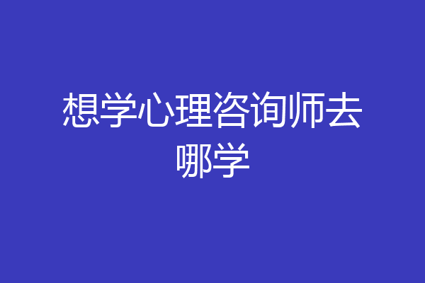 想学心理咨询师去哪学
