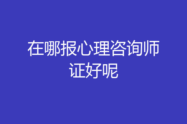 在哪报心理咨询师证好呢