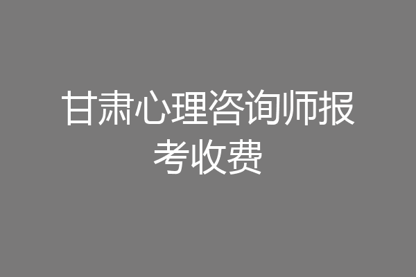 甘肃心理咨询师报考收费
