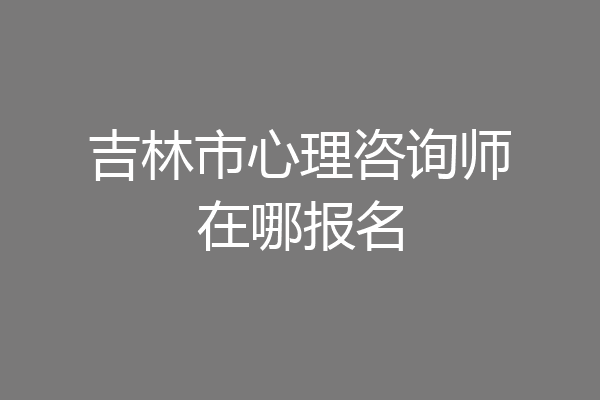 吉林市心理咨询师在哪报名