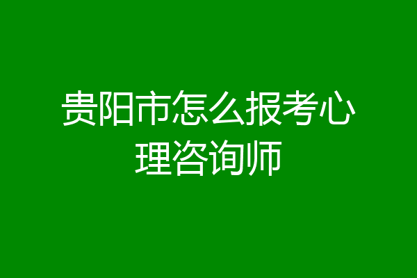 贵阳市怎么报考心理咨询师