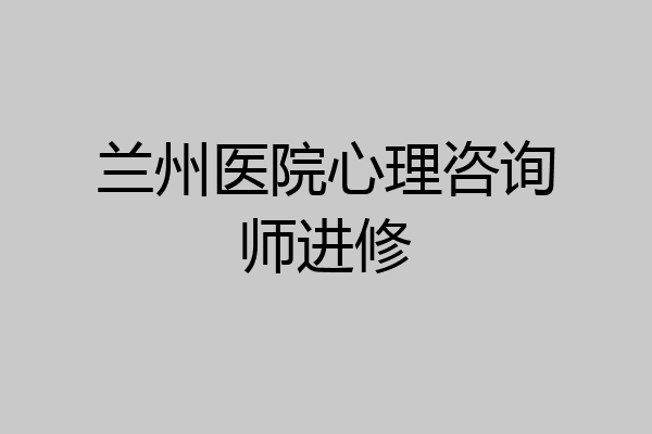 兰州医院心理咨询师进修