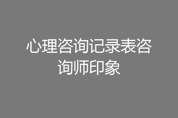 心理咨询记录表咨询师印象