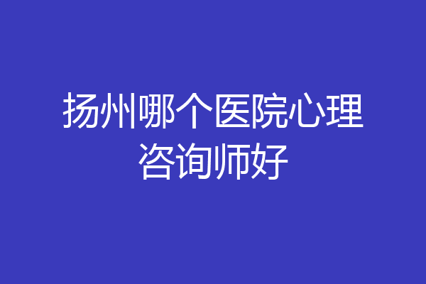 扬州哪个医院心理咨询师好