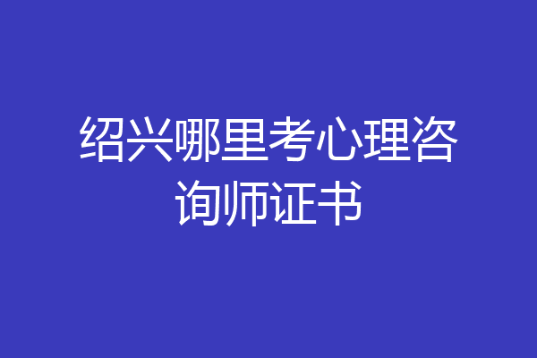 绍兴哪里考心理咨询师证书