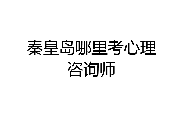 秦皇岛哪里考心理咨询师