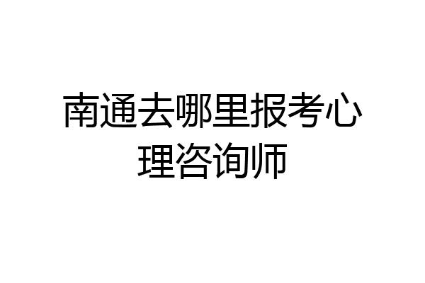 南通去哪里报考心理咨询师