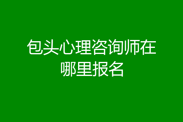包头心理咨询师在哪里报名