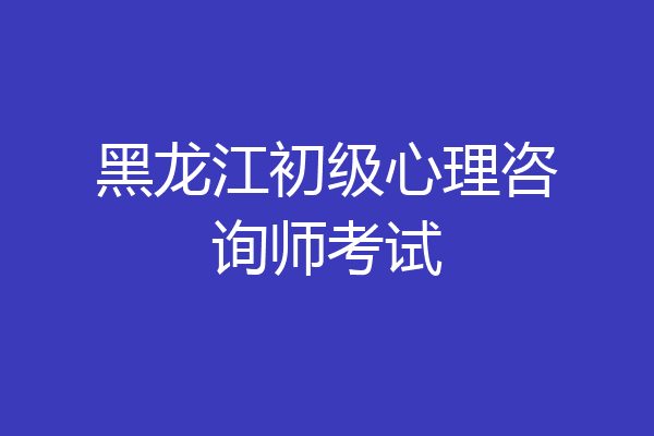 黑龙江初级心理咨询师考试