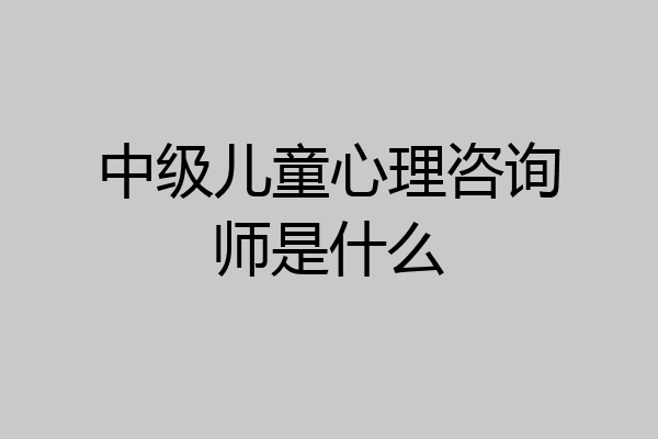 中级儿童心理咨询师是什么