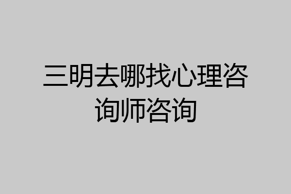 三明去哪找心理咨询师咨询