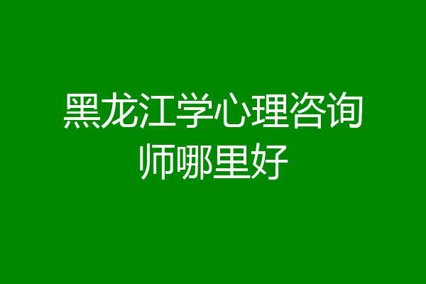 黑龙江学心理咨询师哪里好