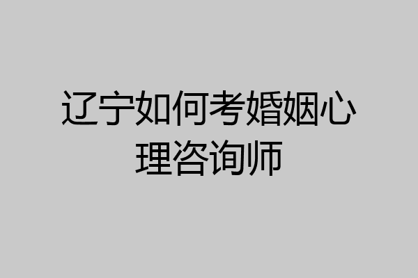辽宁如何考婚姻心理咨询师