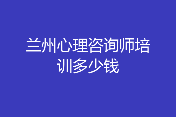 兰州心理咨询师培训多少钱