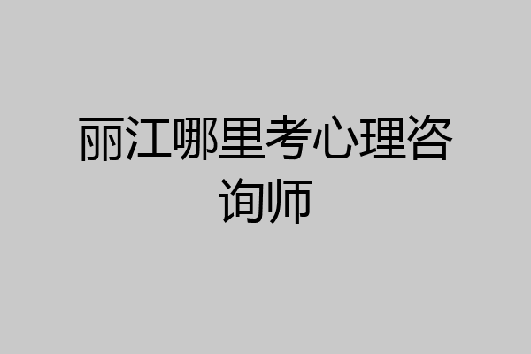 丽江哪里考心理咨询师