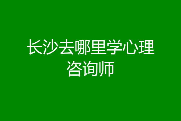 长沙去哪里学心理咨询师