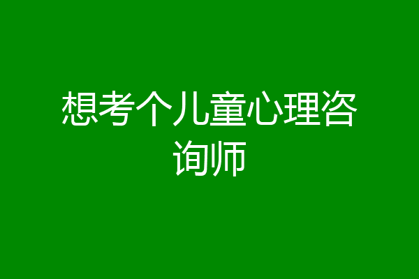 想考个儿童心理咨询师
