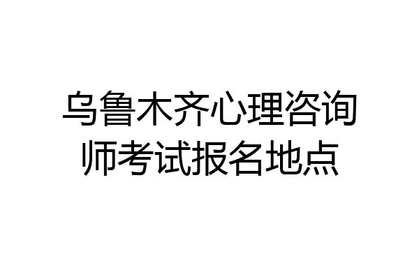 乌鲁木齐心理咨询师考试报名地点