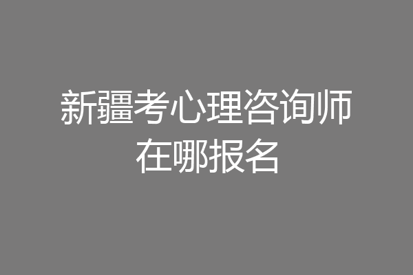 新疆考心理咨询师在哪报名