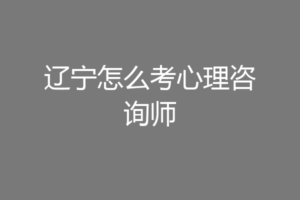 辽宁怎么考心理咨询师