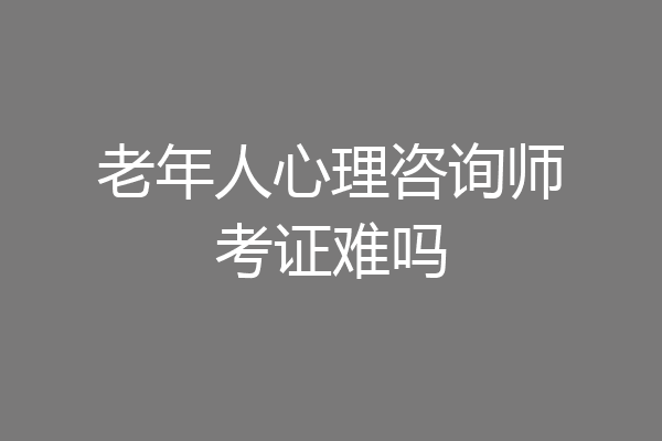 老年人心理咨询师考证难吗