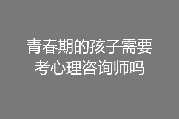 青春期的孩子需要考心理咨询师吗