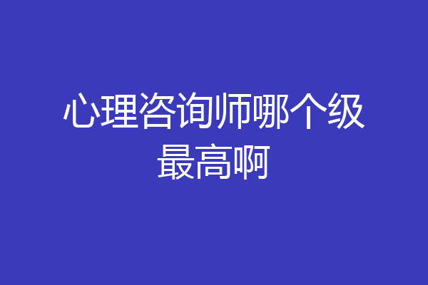 心理咨询师哪个级最高啊
