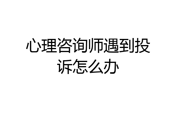 心理咨询师遇到投诉怎么办