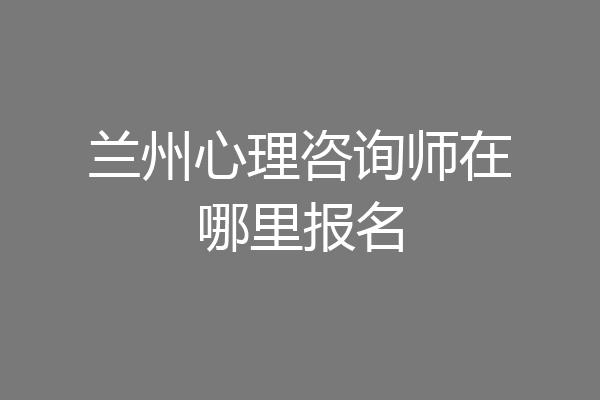 兰州心理咨询师在哪里报名