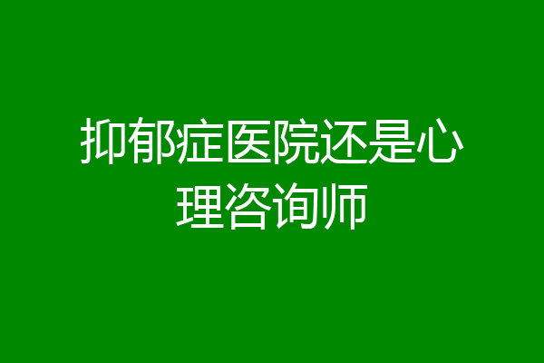 抑郁症医院还是心理咨询师