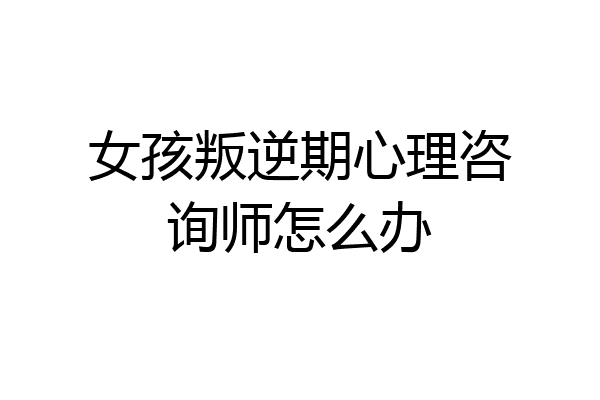 女孩叛逆期心理咨询师怎么办