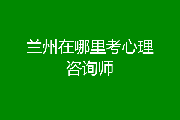 兰州在哪里考心理咨询师