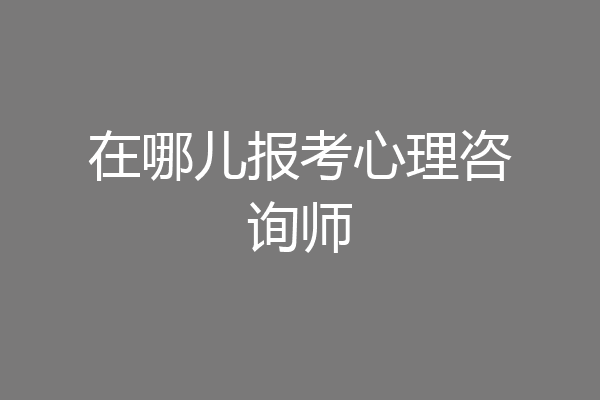 在哪儿报考心理咨询师
