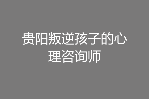 贵阳叛逆孩子的心理咨询师