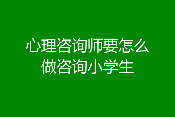 心理咨询师要怎么做咨询小学生