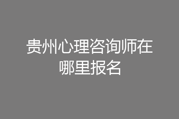 贵州心理咨询师在哪里报名