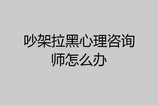吵架拉黑心理咨询师怎么办